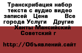 Транскрибация/набор текста с аудио,видео записей › Цена ­ 15 - Все города Услуги » Другие   . Ханты-Мансийский,Советский г.